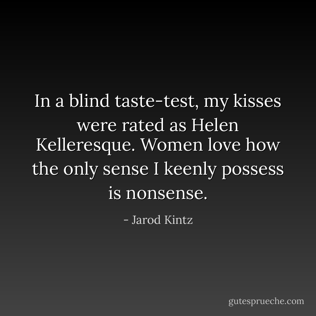In a blind taste-test, my kisses were rated as Helen Kelleresque. Women love how the only sense I keenly possess is nonsense. - Jarod Kintz