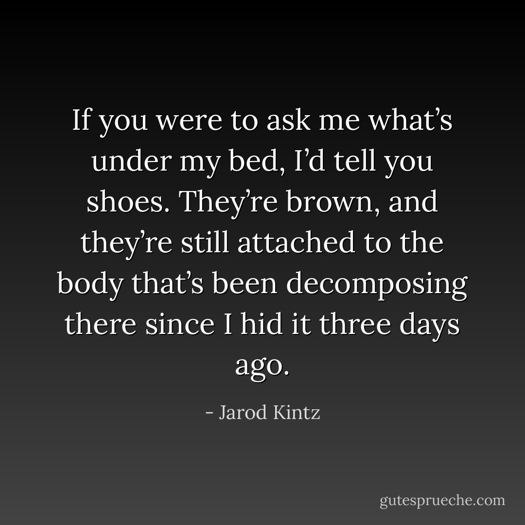 If you were to ask me what’s under my bed, I’d tell you shoes. They’re brown, and they’re still attached to the body that’s been decomposing there since I hid it three days ago. - Jarod Kintz