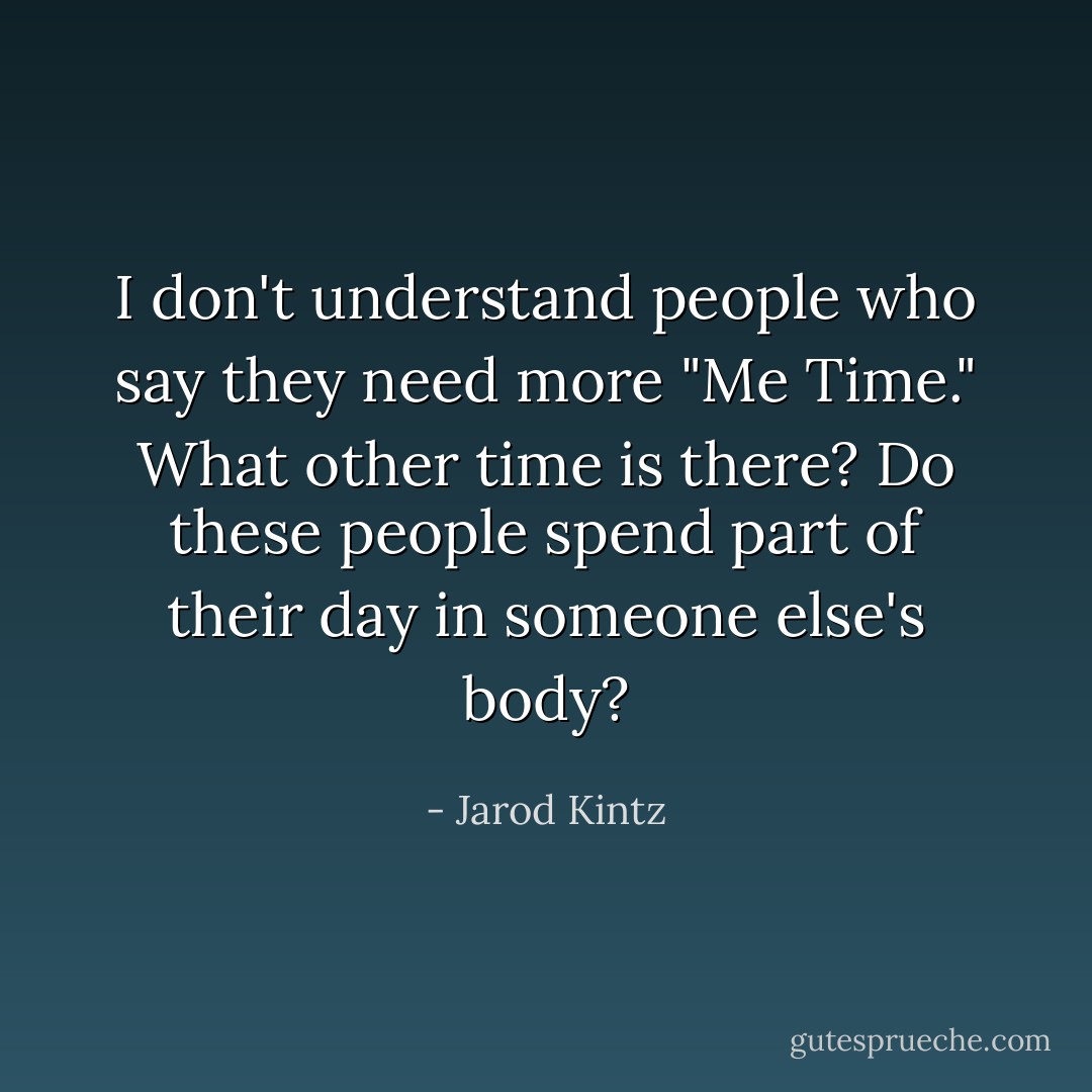 I don't understand people who say they need more "Me Time." What other time is there? Do these people spend part of their day in someone else's body? - Jarod Kintz