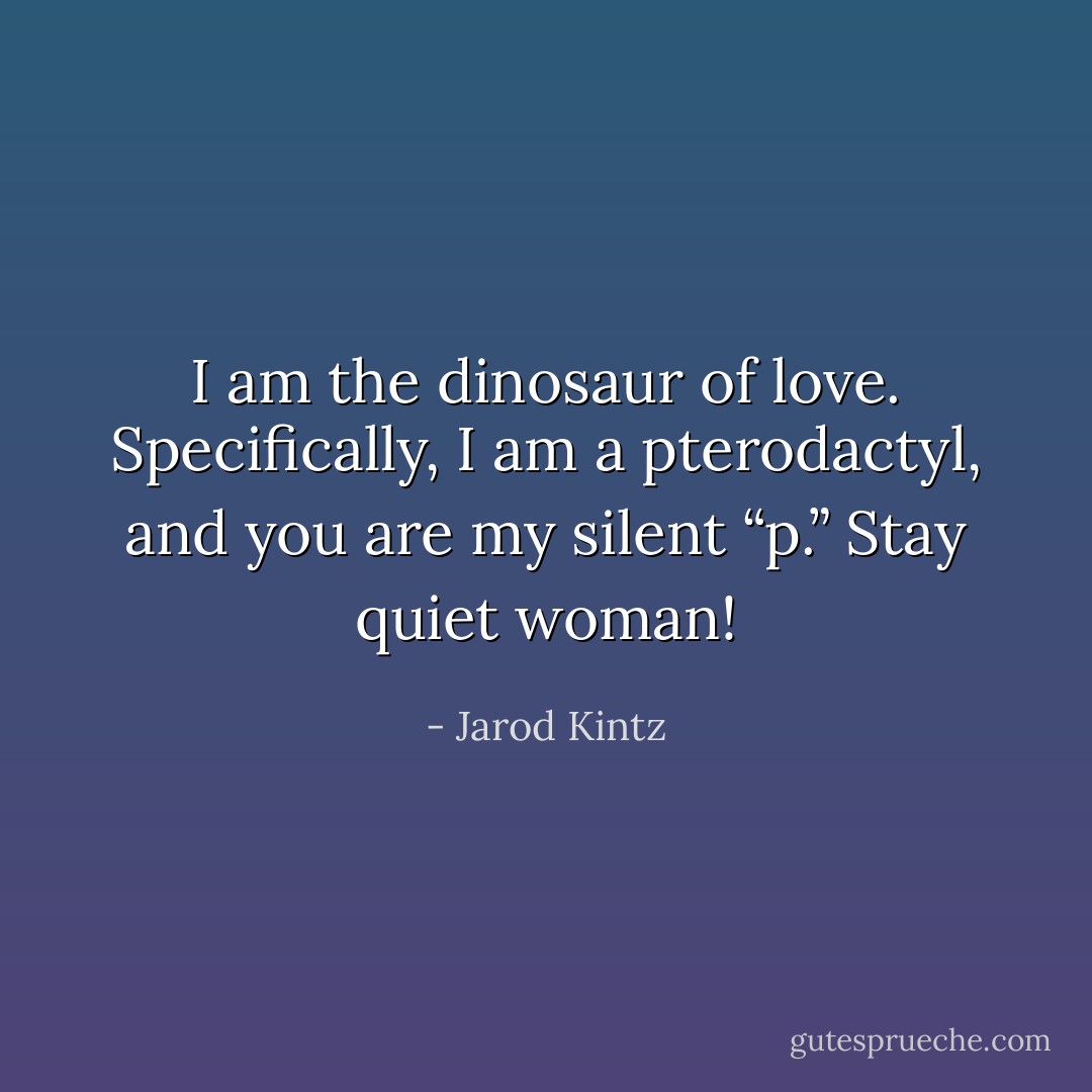 I am the dinosaur of love. Specifically, I am a pterodactyl, and you are my silent “p.” Stay quiet woman! - Jarod Kintz