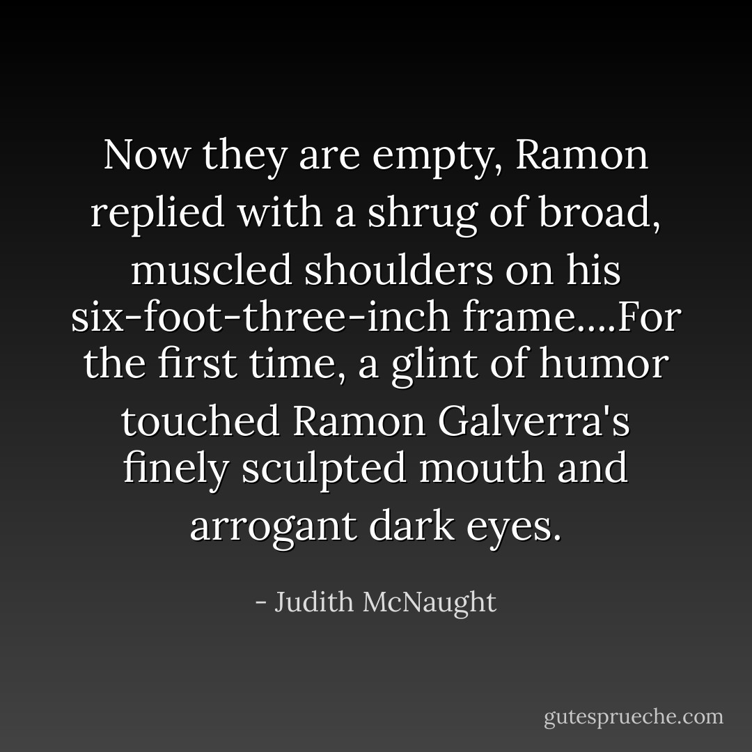 Now they are empty, Ramon replied with a shrug of broad, muscled shoulders on his six-foot-three-inch frame....For the first time, a glint of humor touched Ramon Galverra's finely sculpted mouth and arrogant dark eyes. - Judith McNaught
