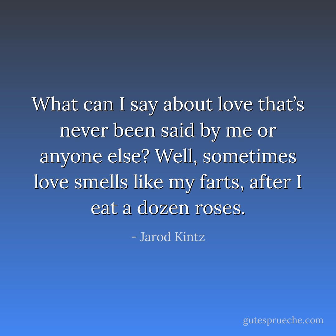 What can I say about love that’s never been said by me or anyone else? Well, sometimes love smells like my farts, after I eat a dozen roses. - Jarod Kintz