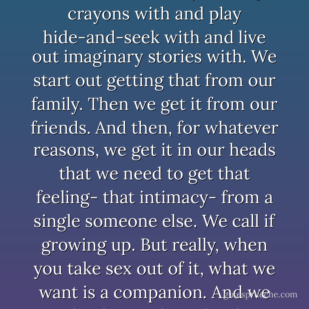 Here's what I think. We all want someone to build a fort with. We want somebody to swap crayons with and play hide-and-seek with and live out imaginary stories with. We start out getting that from our family. Then we get it from our friends. And then, for whatever reasons, we get it in our heads that we need to get that feeling- that intimacy- from a single someone else. We call if growing up. But really, when you take sex out of it, what we want is a companion. And we make that so damn hard to find. - David Levithan