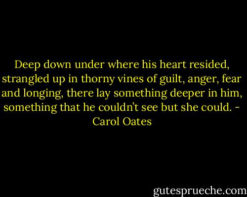 Deep down under where his heart resided, strangled up in thorny vines of guilt, anger, fear and longing, there lay something deeper in him, something that he couldn’t see but she could. - Carol Oates