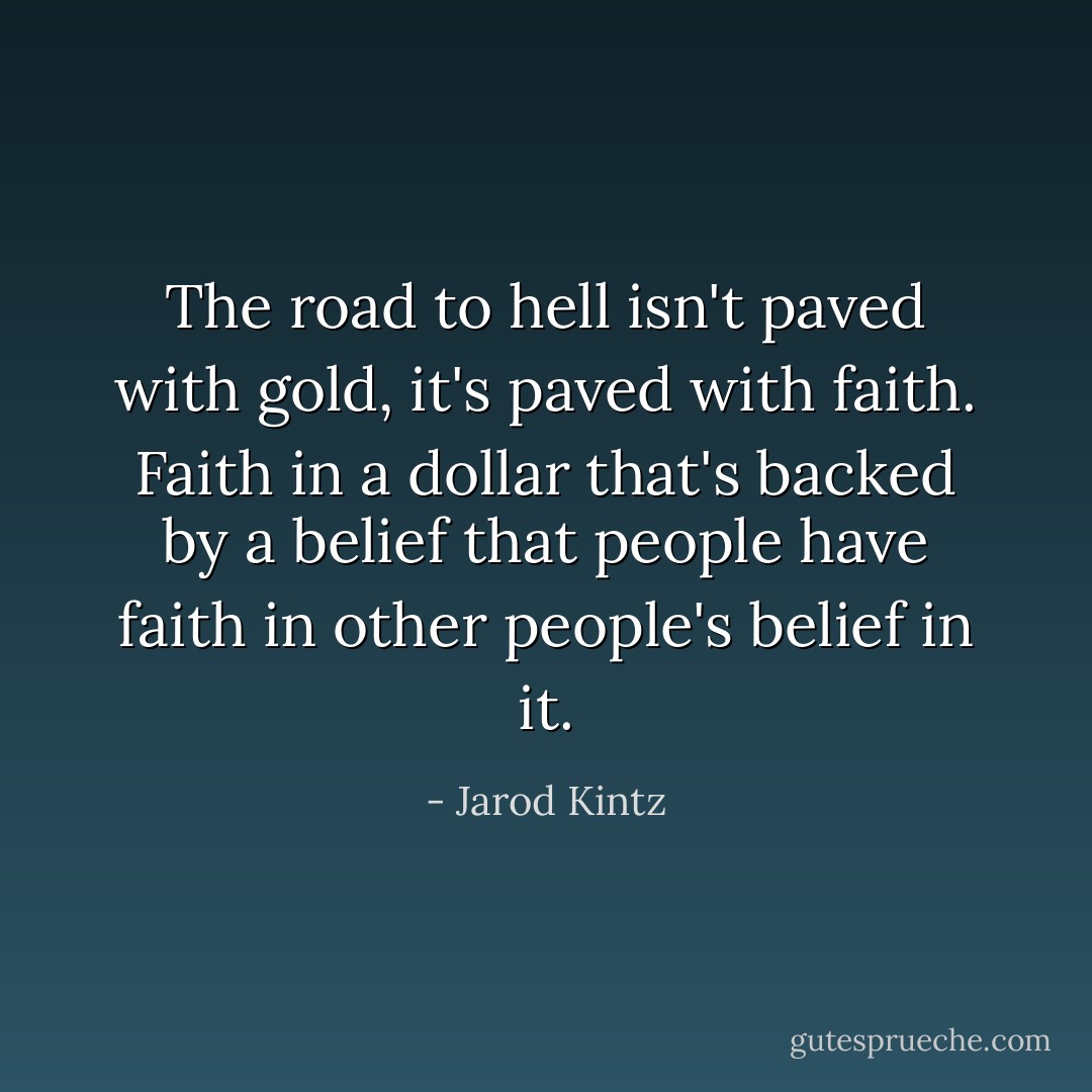The road to hell isn't paved with gold, it's paved with faith. Faith in a dollar that's backed by a belief that people have faith in other people's belief in it. - Jarod Kintz