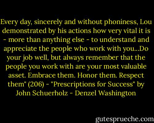 Every day, sincerely and without phoniness, Lou demonstrated by his actions how very vital it is - more than anything else - to understand and appreciate the people who work with you...Do your job well, but always remember that the people you work with are your most valuable asset. Embrace them. Honor them. Respect them" (206) - "Prescriptions for Success" by John Schuerholz - Denzel Washington