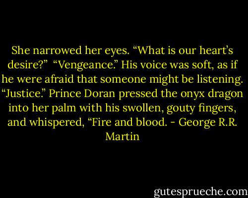 She narrowed her eyes. “What is our heart’s desire?”<br /><br />“Vengeance.” His voice was soft, as if he were afraid that someone might be listening. “Justice.” Prince Doran pressed the onyx dragon into her palm with his swollen, gouty fingers, and whispered, “Fire and blood. - George R.R. Martin