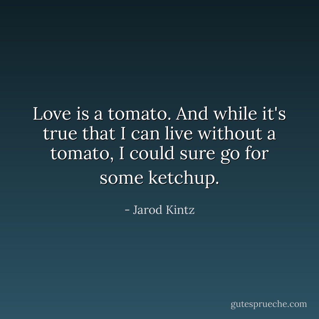 Love is a tomato. And while it's true that I can live without a tomato, I could sure go for some ketchup. - Jarod Kintz