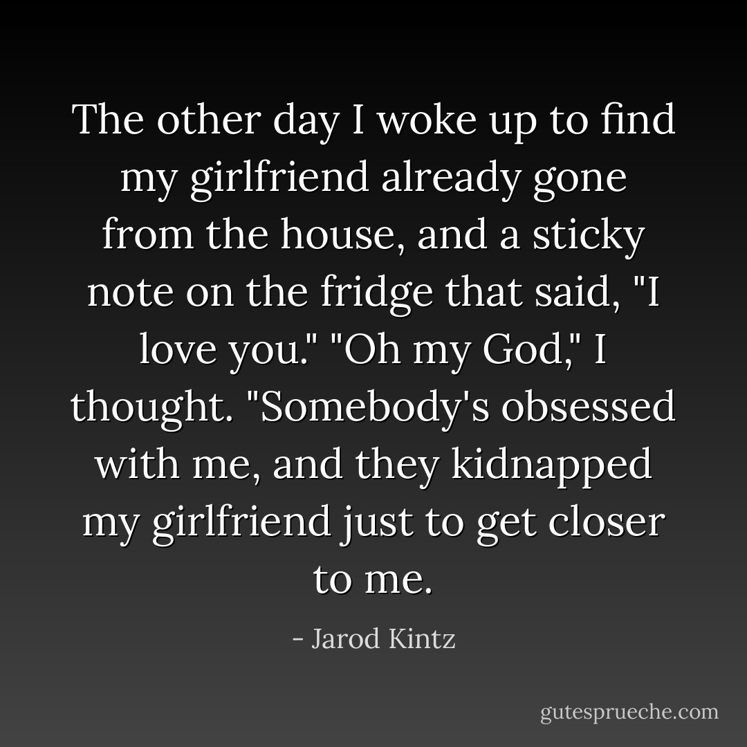 The other day I woke up to find my girlfriend already gone from the house, and a sticky note on the fridge that said, "I love you." "Oh my God," I thought. "Somebody's obsessed with me, and they kidnapped my girlfriend just to get closer to me. - Jarod Kintz