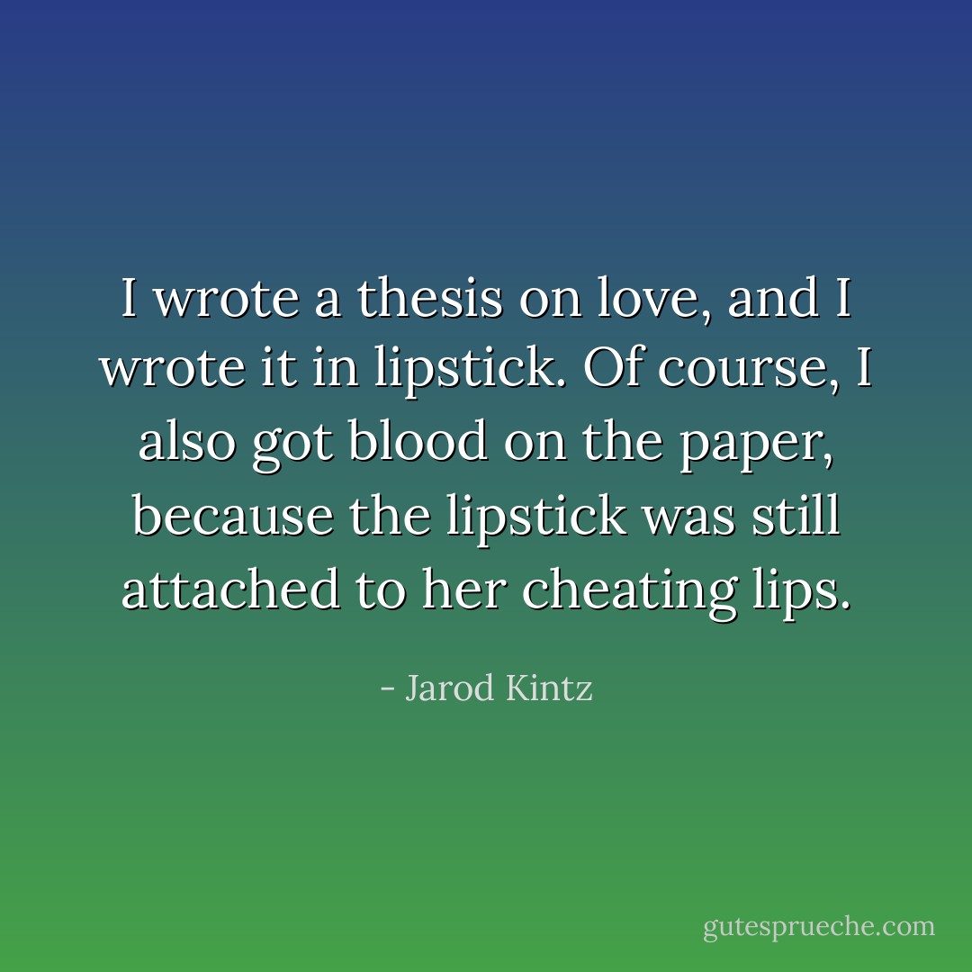 I wrote a thesis on love, and I wrote it in lipstick. Of course, I also got blood on the paper, because the lipstick was still attached to her cheating lips. - Jarod Kintz
