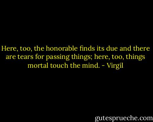 Here, too, the honorable finds its due<br />and there are tears for passing things; here, too,<br />things mortal touch the mind. - Virgil