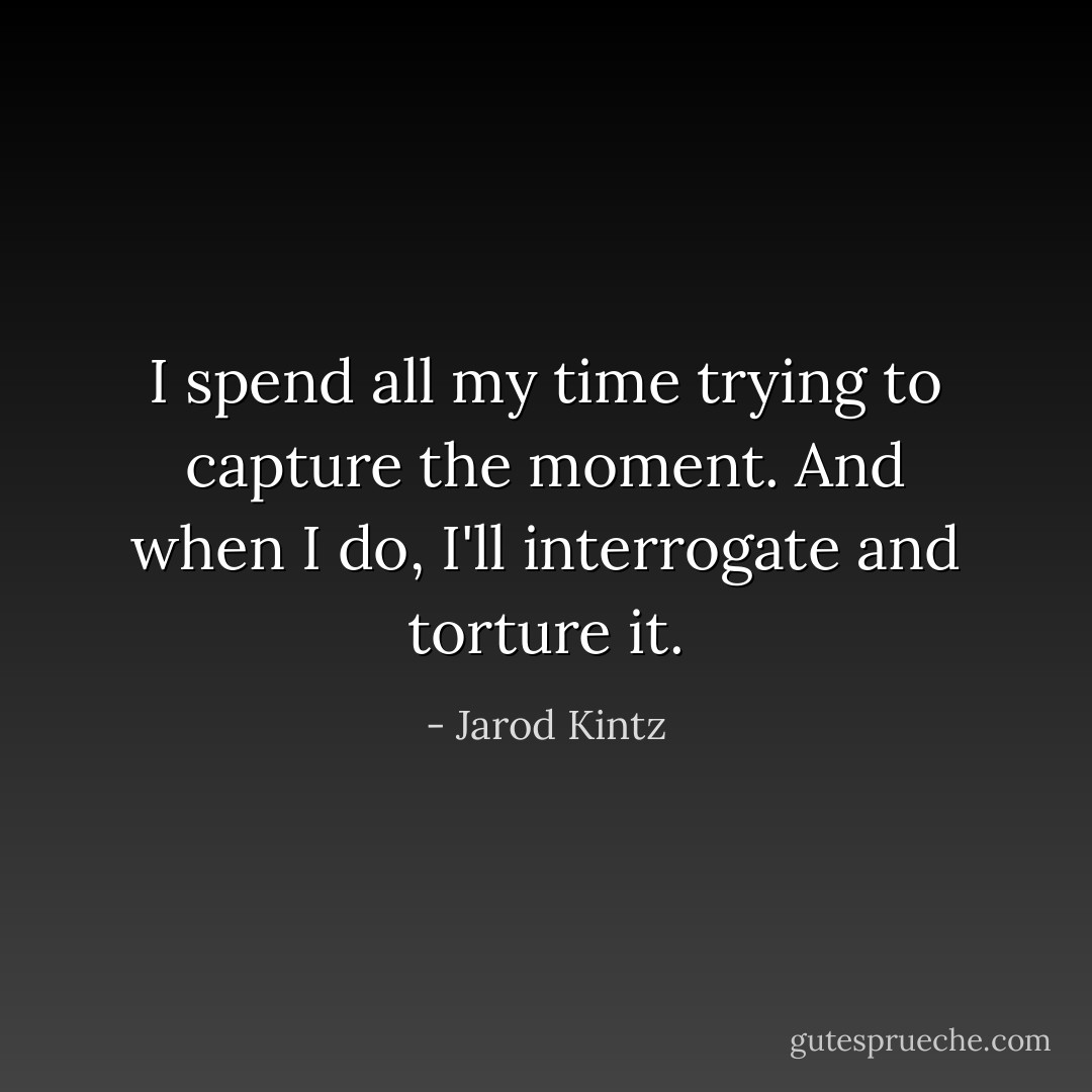 I spend all my time trying to capture the moment. And when I do, I'll interrogate and torture it. - Jarod Kintz