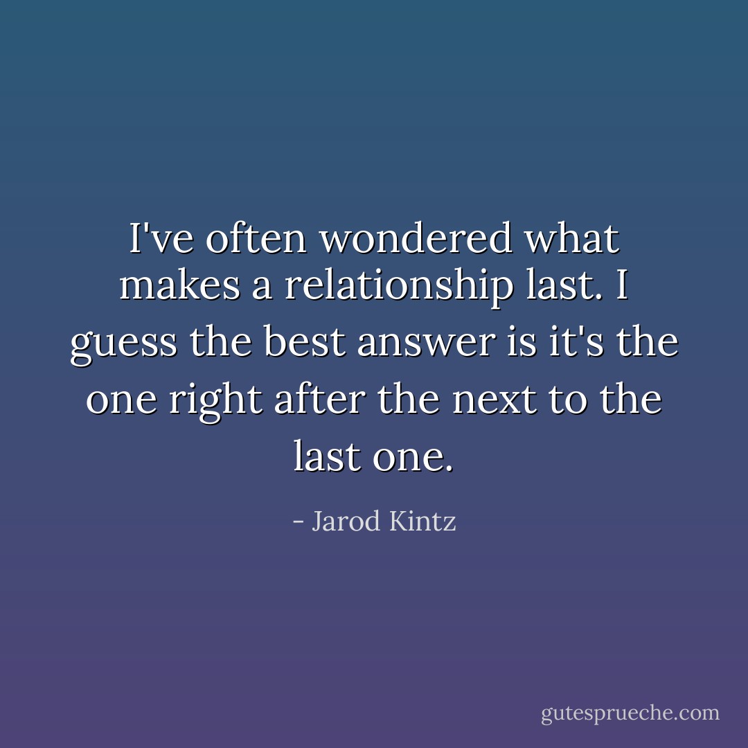 I've often wondered what makes a relationship last. I guess the best answer is it's the one right after the next to the last one. - Jarod Kintz