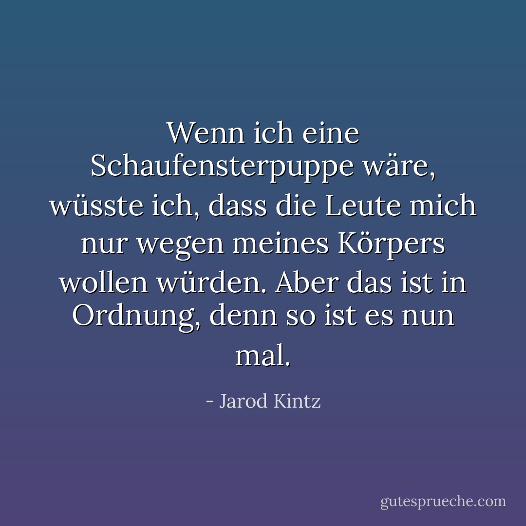 Wenn ich eine Schaufensterpuppe wäre, wüsste ich, dass die Leute mich nur wegen meines Körpers wollen würden. Aber das ist in Ordnung, denn so ist es nun mal. - Jarod Kintz<