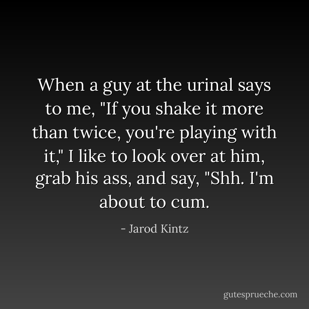 When a guy at the urinal says to me, "If you shake it more than twice, you're playing with it," I like to look over at him, grab his ass, and say, "Shh. I'm about to cum. - Jarod Kintz