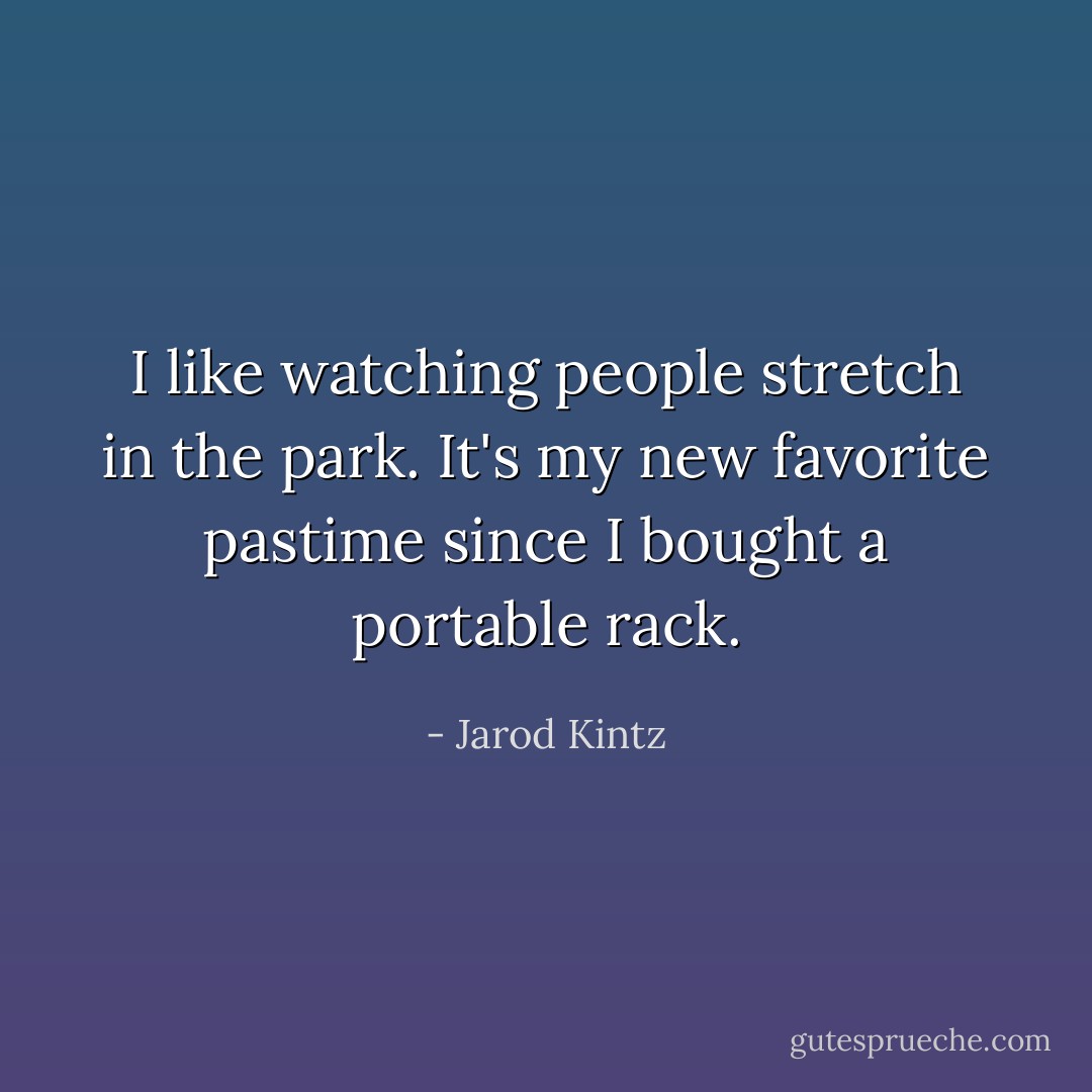 I like watching people stretch in the park. It's my new favorite pastime since I bought a portable rack. - Jarod Kintz