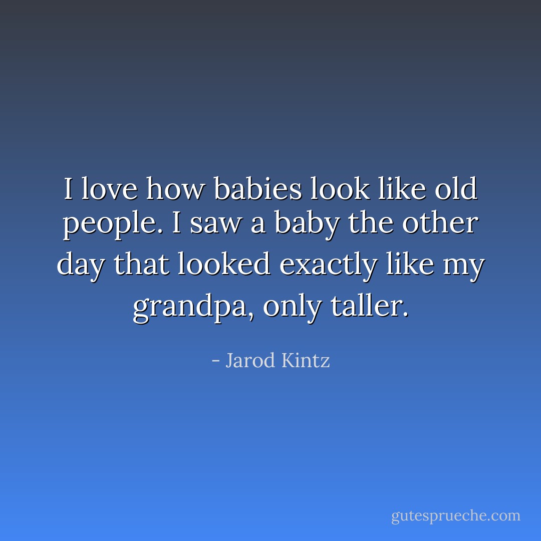 I love how babies look like old people. I saw a baby the other day that looked exactly like my grandpa, only taller. - Jarod Kintz