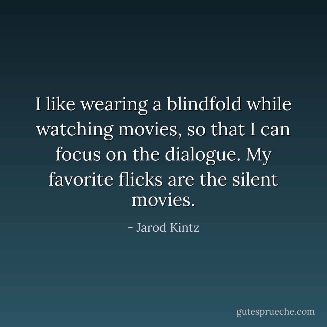 I like wearing a blindfold while watching movies, so that I can focus on the dialogue. My favorite flicks are the silent movies. - Jarod Kintz