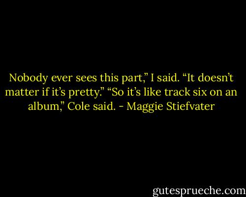 Nobody ever sees this part,” I said. “It doesn’t matter if it’s pretty.”<br />“So it’s like track six on an album,” Cole said. - Maggie Stiefvater