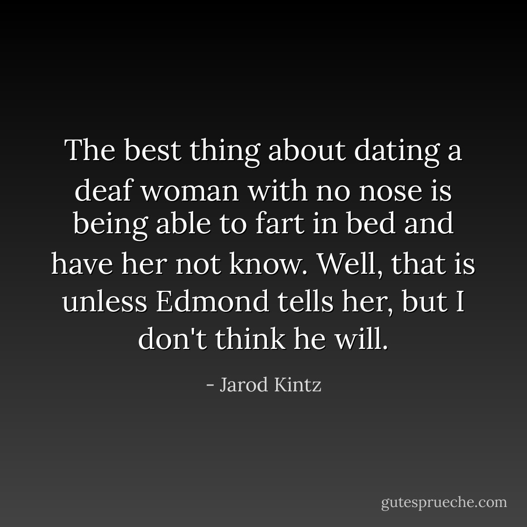 The best thing about dating a deaf woman with no nose is being able to fart in bed and have her not know. Well, that is unless Edmond tells her, but I don't think he will. - Jarod Kintz