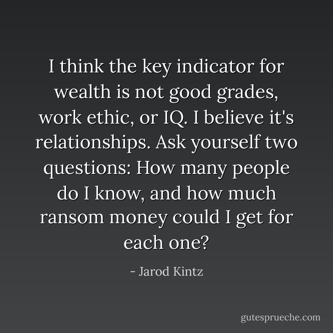 I think the key indicator for wealth is not good grades, work ethic, or IQ. I believe it's relationships. Ask yourself two questions: How many people do I know, and how much ransom money could I get for each one? - Jarod Kintz