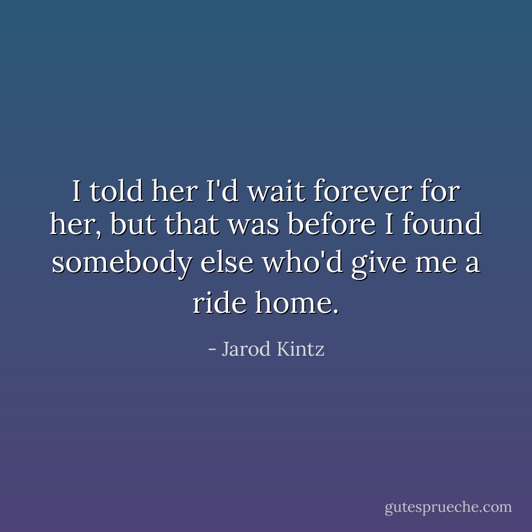 I told her I'd wait forever for her, but that was before I found somebody else who'd give me a ride home. - Jarod Kintz