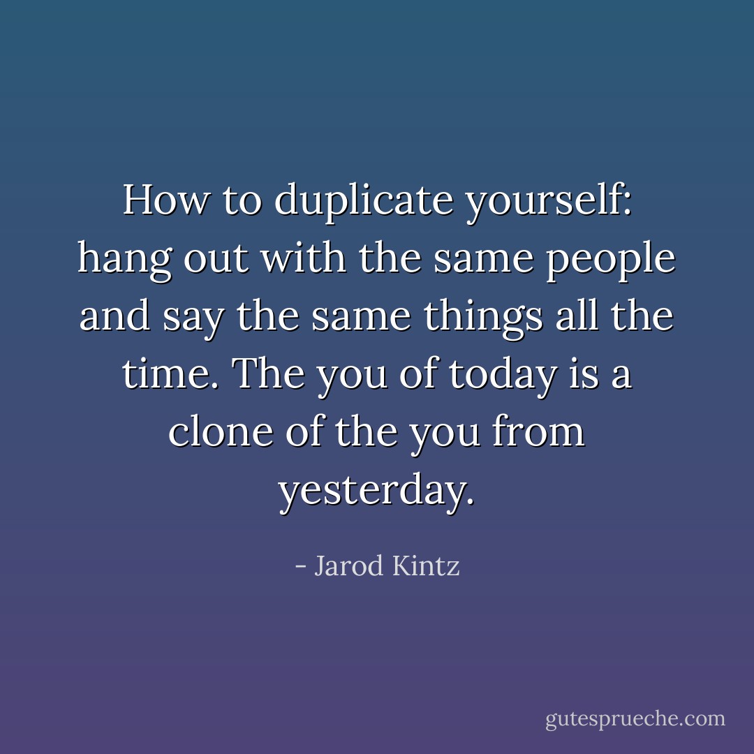 How to duplicate yourself: hang out with the same people and say the same things all the time. The you of today is a clone of the you from yesterday. - Jarod Kintz