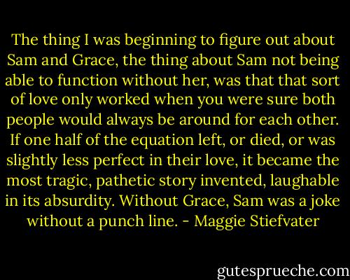 The thing I was beginning to figure out about Sam and Grace, the thing about Sam not being able to function without her, was that that sort of love only worked when you were sure both people would always be around for each other. If one half of the equation left, or died, or was slightly less perfect in their love, it became the most tragic, pathetic story invented, laughable in its absurdity. Without Grace, Sam was a joke without a punch line. - Maggie Stiefvater