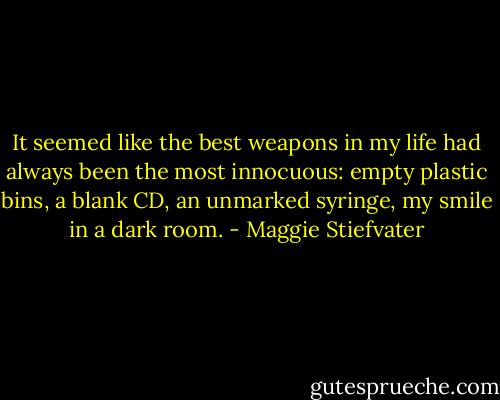 It seemed like the best weapons in my life had always been the most innocuous: empty plastic bins, a blank CD, an unmarked syringe, my smile in a dark room. - Maggie Stiefvater