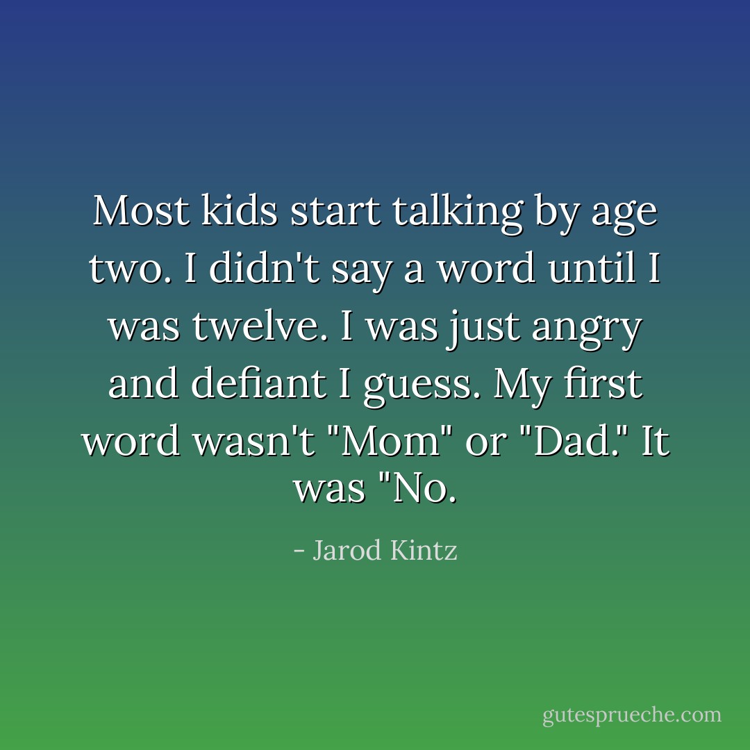 Most kids start talking by age two. I didn't say a word until I was twelve. I was just angry and defiant I guess. My first word wasn't "Mom" or "Dad." It was "No. - Jarod Kintz