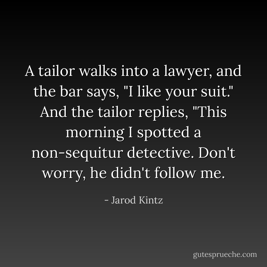 A tailor walks into a lawyer, and the bar says, "I like your suit." And the tailor replies, "This morning I spotted a non-sequitur detective. Don't worry, he didn't follow me. - Jarod Kintz