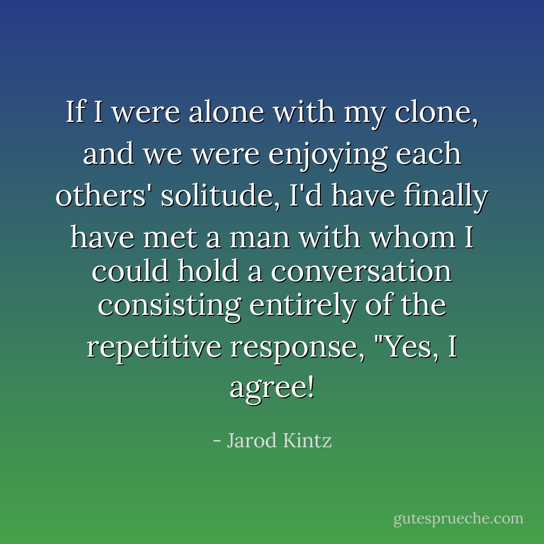 If I were alone with my clone, and we were enjoying each others' solitude, I'd have finally have met a man with whom I could hold a conversation consisting entirely of the repetitive response, "Yes, I agree! - Jarod Kintz