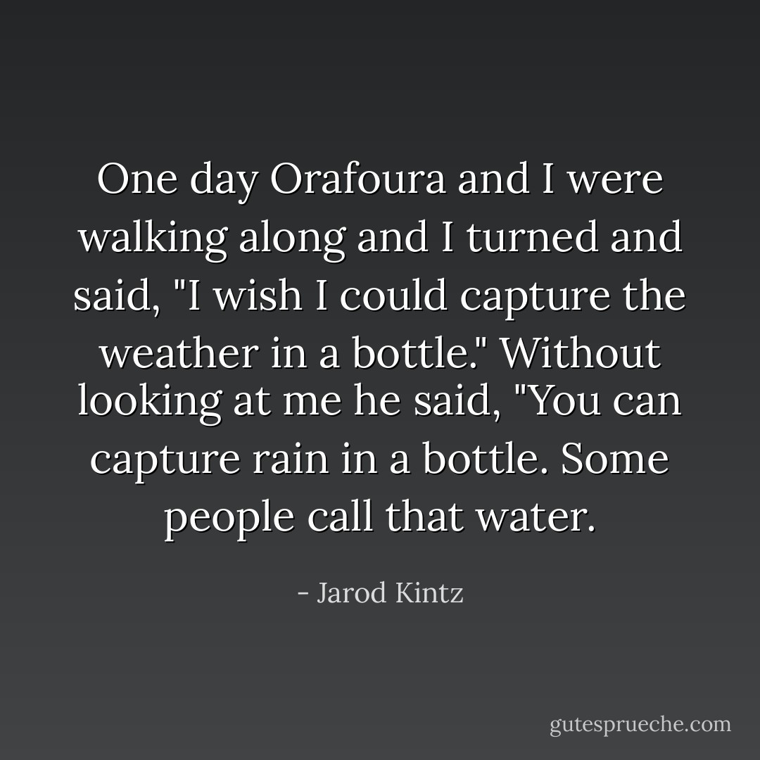 One day Orafoura and I were walking along and I turned and said, "I wish I could capture the weather in a bottle." Without looking at me he said, "You can capture rain in a bottle. Some people call that water. - Jarod Kintz