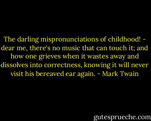 The darling mispronunciations of childhood! - dear me, there's no music that can touch it; and how one grieves when it wastes away and dissolves into correctness, knowing it will never visit his bereaved ear again. - Mark Twain