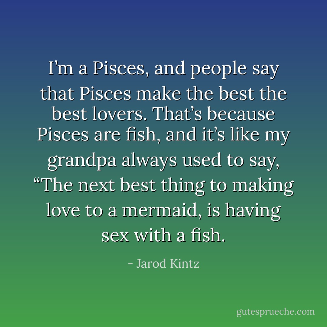 I’m a Pisces, and people say that Pisces make the best the best lovers. That’s because Pisces are fish, and it’s like my grandpa always used to say, “The next best thing to making love to a mermaid, is having sex with a fish. - Jarod Kintz