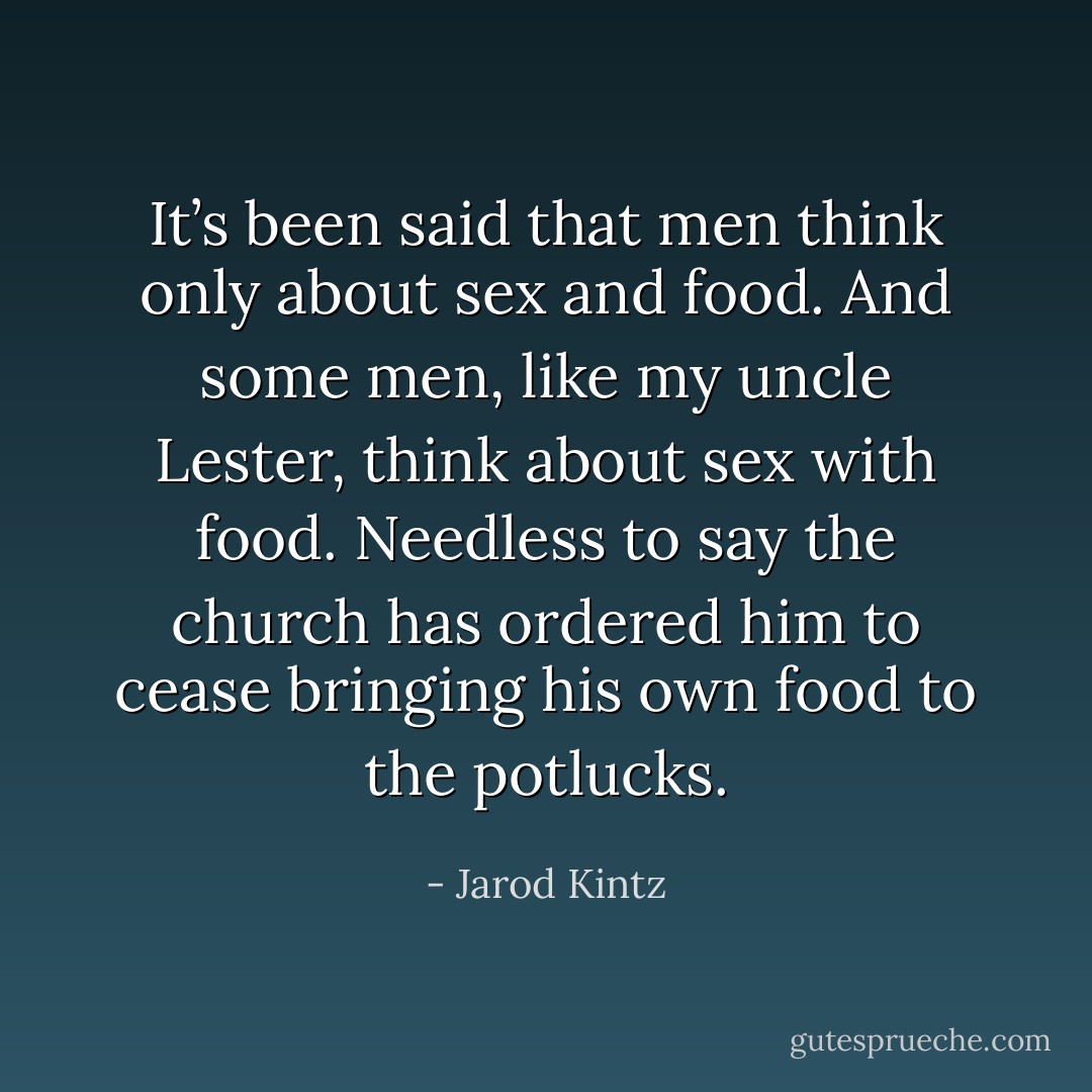 It’s been said that men think only about sex and food. And some men, like my uncle Lester, think about sex with food. Needless to say the church has ordered him to cease bringing his own food to the potlucks. - Jarod Kintz