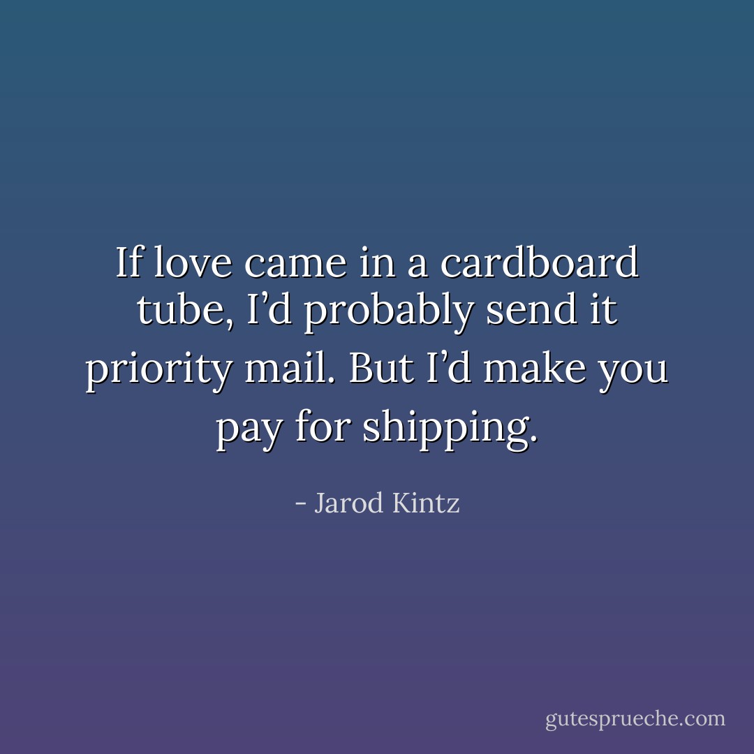 If love came in a cardboard tube, I’d probably send it priority mail. But I’d make you pay for shipping. - Jarod Kintz