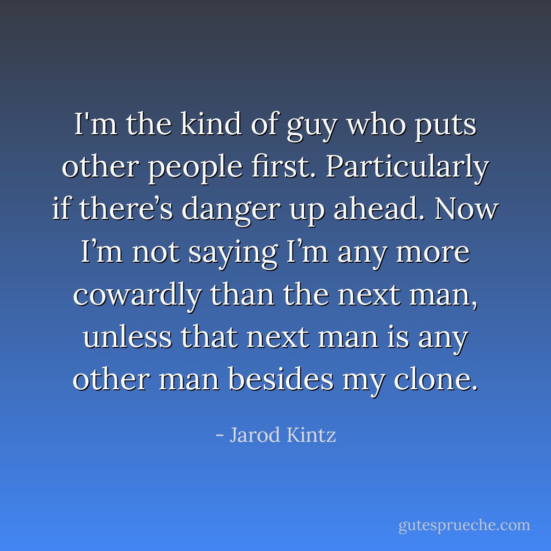 I'm the kind of guy who puts other people first. Particularly if there’s danger up ahead. Now I’m not saying I’m any more cowardly than the next man, unless that next man is any other man besides my clone. - Jarod Kintz