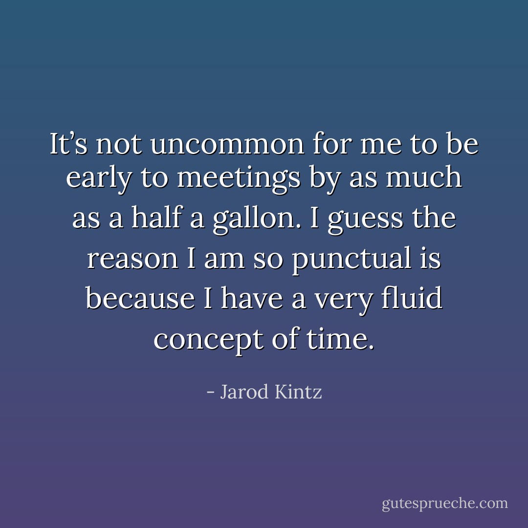 It’s not uncommon for me to be early to meetings by as much as a half a gallon. I guess the reason I am so punctual is because I have a very fluid concept of time. - Jarod Kintz
