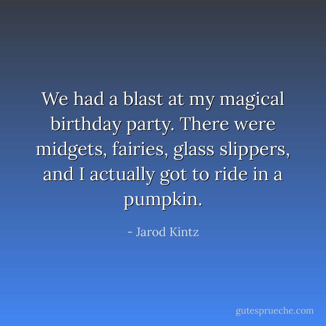 We had a blast at my magical birthday party. There were midgets, fairies, glass slippers, and I actually got to ride in a pumpkin. - Jarod Kintz
