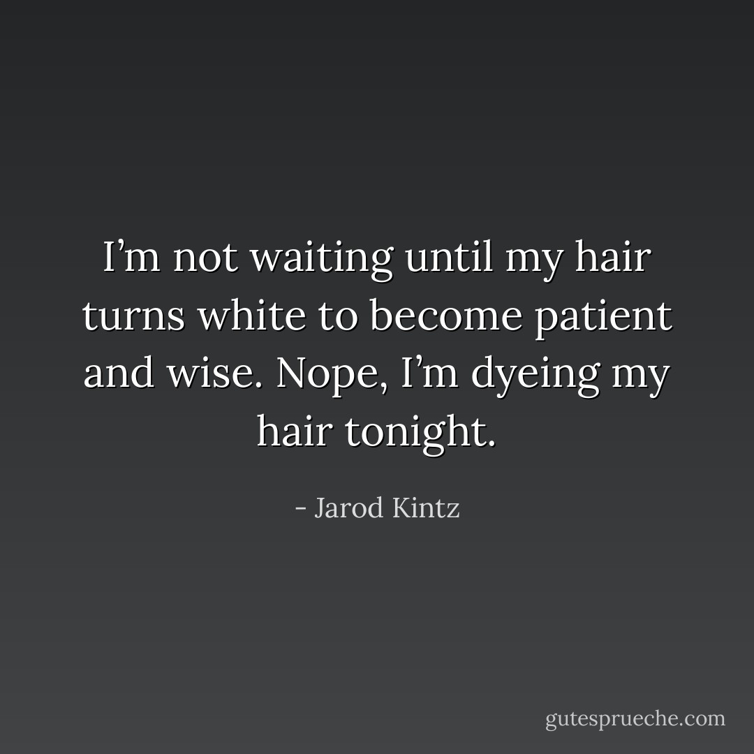 I’m not waiting until my hair turns white to become patient and wise. Nope, I’m dyeing my hair tonight. - Jarod Kintz