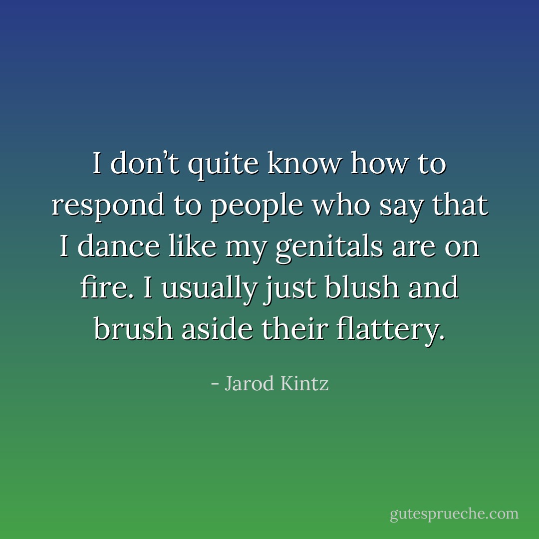 I don’t quite know how to respond to people who say that I dance like my genitals are on fire. I usually just blush and brush aside their flattery. - Jarod Kintz