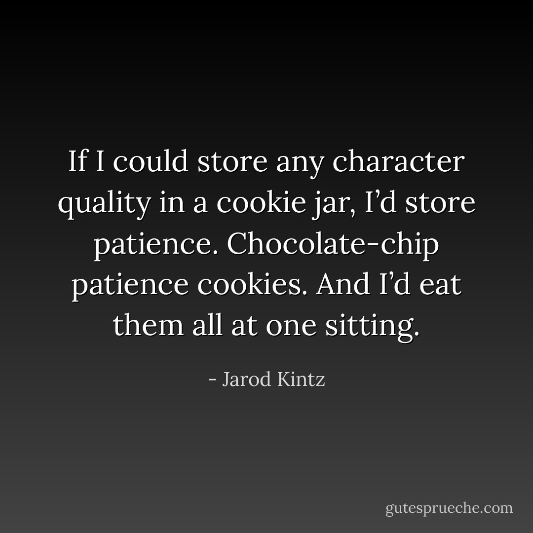 If I could store any character quality in a cookie jar, I’d store patience. Chocolate-chip patience cookies. And I’d eat them all at one sitting. - Jarod Kintz