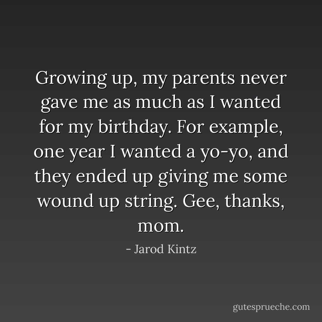 Growing up, my parents never gave me as much as I wanted for my birthday. For example, one year I wanted a yo-yo, and they ended up giving me some wound up string. Gee, thanks, mom. - Jarod Kintz