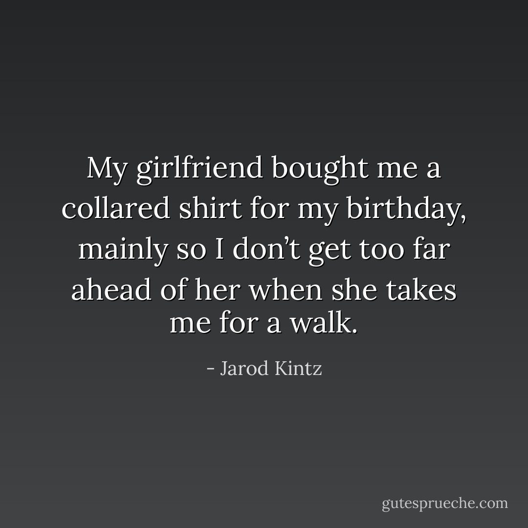 My girlfriend bought me a collared shirt for my birthday, mainly so I don’t get too far ahead of her when she takes me for a walk. - Jarod Kintz