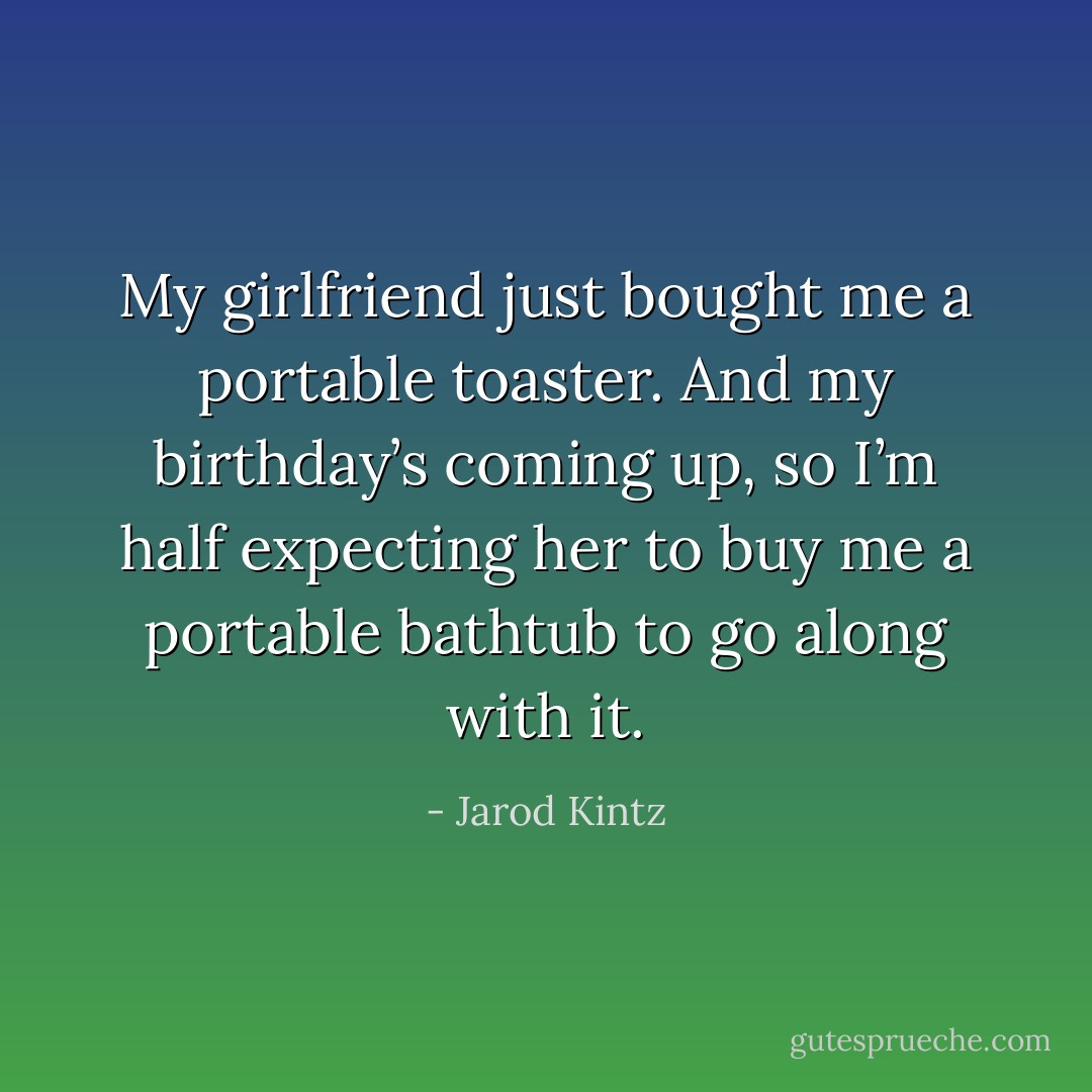 My girlfriend just bought me a portable toaster. And my birthday’s coming up, so I’m half expecting her to buy me a portable bathtub to go along with it. - Jarod Kintz