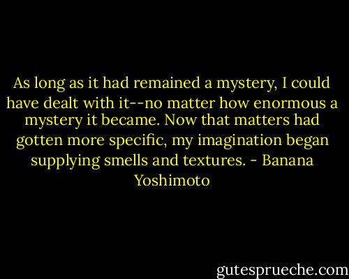 As long as it had remained a mystery, I could have dealt with it--no matter how enormous a mystery it became. Now that matters had gotten more specific, my imagination began supplying smells and textures. - Banana Yoshimoto