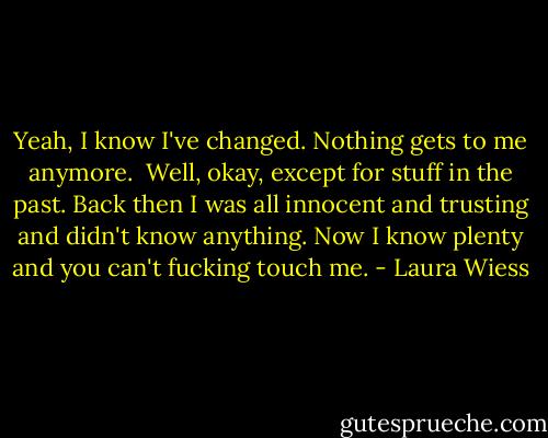 Yeah, I know I've changed. Nothing gets to me anymore. <br />Well, okay, except for stuff in the past. Back then I was all innocent and trusting and didn't know anything. Now I know plenty and you can't fucking touch me. - Laura Wiess