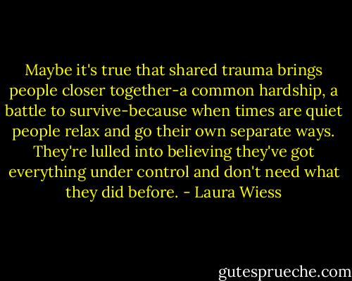 Maybe it's true that shared trauma brings people closer together-a common hardship, a battle to survive-because when times are quiet people relax and go their own separate ways. They're lulled into believing they've got everything under control and don't need what they did before. - Laura Wiess