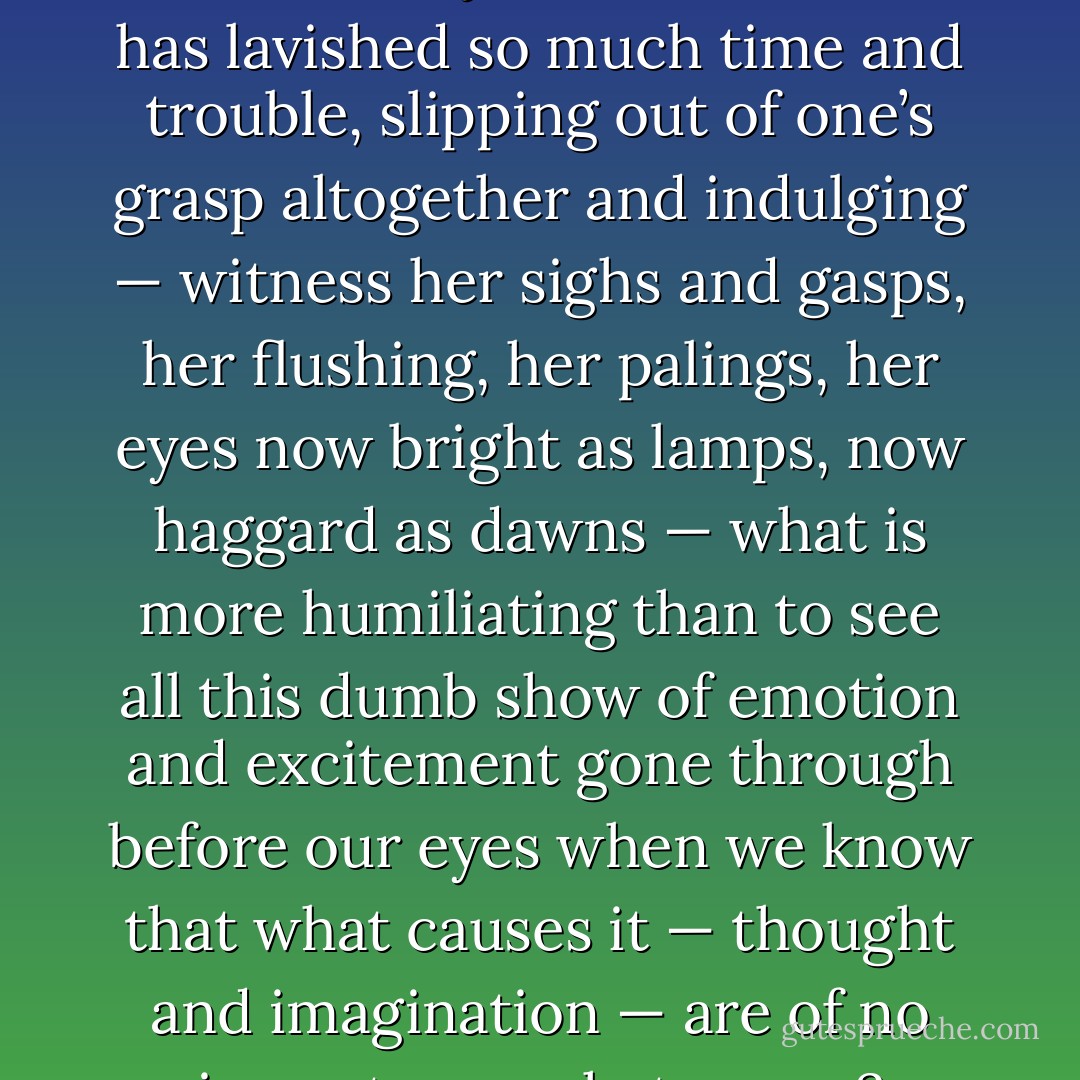 What is more irritating than to see one’s subject, on whom one has lavished so much time and trouble, slipping out of one’s grasp altogether and indulging — witness her sighs and gasps, her flushing, her palings, her eyes now bright as lamps, now haggard as dawns<br />— what is more humiliating than to see all this dumb show of emotion and excitement gone through before our eyes when we know that what causes it — thought and imagination — are of no importance whatsoever? - Virginia Woolf